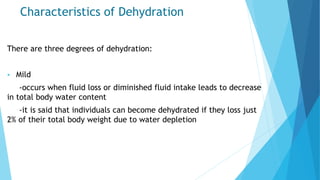 Characteristics of Dehydration
There are three degrees of dehydration:
 Mild
-occurs when fluid loss or diminished fluid intake leads to decrease
in total body water content
-it is said that individuals can become dehydrated if they loss just
2% of their total body weight due to water depletion
 