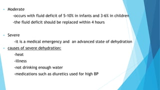  Moderate
-occurs with fluid deficit of 5-10% in infants and 3-6% in children
-the fluid deficit should be replaced within 4 hours
 Severe
-it is a medical emergency and an advanced state of dehydration
 causes of severe dehydration:
-heat
-illness
-not drinking enough water
-medications such as diuretics used for high BP
 