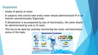 Treatment
 Intake of plenty of water
 In subjects who cannot take orally water should administrated IV in an
isotonic solution(usually 5%glucose)
 If dehydration is accompanied by loss of electrolytes, the same should
be administrated by oral or IV route
 This has to be done by carefully monitoring the water and electrolyte
status of the body
 