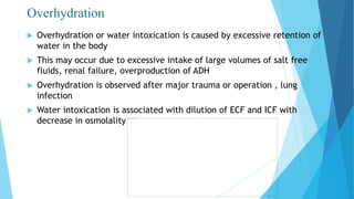 Overhydration
 Overhydration or water intoxication is caused by excessive retention of
water in the body
 This may occur due to excessive intake of large volumes of salt free
fluids, renal failure, overproduction of ADH
 Overhydration is observed after major trauma or operation , lung
infection
 Water intoxication is associated with dilution of ECF and ICF with
decrease in osmolality
 