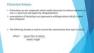 Electrolyte balance
 Electrolytes are the compounds which readily dissociate in solution and exists as
ions i.e. positively and negatively charged particles
 concentration of electrolytes are expressed as milliequivalents (mEq/L) rather
than milligrams
 The following formula is used to convert the concentration from mg/l to mEq/L
mEq/L= mg per litre valency
atomic weight
 
