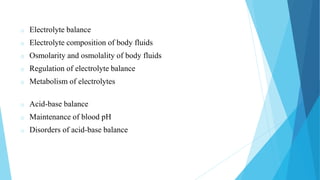 o Electrolyte balance
o Electrolyte composition of body fluids
o Osmolarity and osmolality of body fluids
o Regulation of electrolyte balance
o Metabolism of electrolytes
o Acid-base balance
o Maintenance of blood pH
o Disorders of acid-base balance
 