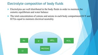 Electrolyte composition of body fluids
 Electrolytes are well distributed in the body fluids in order to maintain the
osmotic equilibrium and water balance
 The total concentration of cations and anions in each body compartment(ECF and
ICF)is equal to maintain electrical neutrality
K+ HPO4
-
Cl-
HCO3
-
Na+
PROTEINS
 