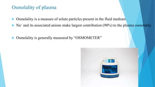 Osmolality of plasma
 Osmolality is a measure of solute particles present in the fluid medium
 Na+ and its associated anions make largest contribution (90%) to the plasma osmolality
 Osmolality is generally measured by “OSMOMETER”
 