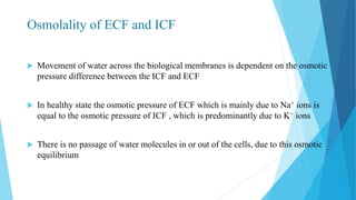 Osmolality of ECF and ICF
 Movement of water across the biological membranes is dependent on the osmotic
pressure difference between the ICF and ECF
 In healthy state the osmotic pressure of ECF which is mainly due to Na+ ions is
equal to the osmotic pressure of ICF , which is predominantly due to K+ ions
 There is no passage of water molecules in or out of the cells, due to this osmotic
equilibrium
 