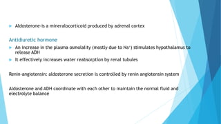  Aldosterone-is a mineralocorticoid produced by adrenal cortex
Antidiuretic hormone
 An increase in the plasma osmolality (mostly due to Na+) stimulates hypothalamus to
release ADH
 It effectively increases water reabsorption by renal tubules
Renin-angiotensin: aldosterone secretion is controlled by renin angiotensin system
Aldosterone and ADH coordinate with each other to maintain the normal fluid and
electrolyte balance
 