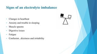 Signs of an electrolyte imbalance
 Changes in heartbeat
 Anxiety and trouble in sleeping
 Muscle spasms
 Digestive issues
 Fatigue
 Confusion , dizziness and irritability
 
