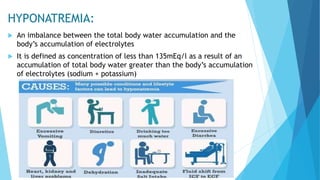 HYPONATREMIA:
 An imbalance between the total body water accumulation and the
body’s accumulation of electrolytes
 It is defined as concentration of less than 135mEq/l as a result of an
accumulation of total body water greater than the body’s accumulation
of electrolytes (sodium + potassium)
 