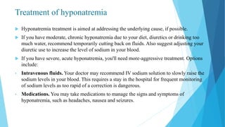 Treatment of hyponatremia
 Hyponatremia treatment is aimed at addressing the underlying cause, if possible.
 If you have moderate, chronic hyponatremia due to your diet, diuretics or drinking too
much water, recommend temporarily cutting back on fluids. Also suggest adjusting your
diuretic use to increase the level of sodium in your blood.
 If you have severe, acute hyponatremia, you'll need more-aggressive treatment. Options
include:
• Intravenous fluids. Your doctor may recommend IV sodium solution to slowly raise the
sodium levels in your blood. This requires a stay in the hospital for frequent monitoring
of sodium levels as too rapid of a correction is dangerous.
• Medications. You may take medications to manage the signs and symptoms of
hyponatremia, such as headaches, nausea and seizures.
 