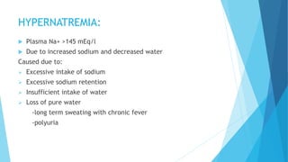 HYPERNATREMIA:
 Plasma Na+ >145 mEq/l
 Due to increased sodium and decreased water
Caused due to:
 Excessive intake of sodium
 Excessive sodium retention
 Insufficient intake of water
 Loss of pure water
-long term sweating with chronic fever
-polyuria
 