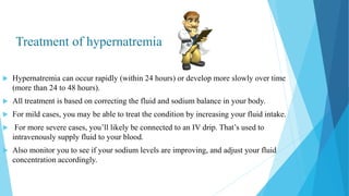 Treatment of hypernatremia
 Hypernatremia can occur rapidly (within 24 hours) or develop more slowly over time
(more than 24 to 48 hours).
 All treatment is based on correcting the fluid and sodium balance in your body.
 For mild cases, you may be able to treat the condition by increasing your fluid intake.
 For more severe cases, you’ll likely be connected to an IV drip. That’s used to
intravenously supply fluid to your blood.
 Also monitor you to see if your sodium levels are improving, and adjust your fluid
concentration accordingly.
 