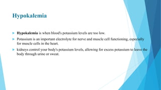 Hypokalemia
 Hypokalemia is when blood's potassium levels are too low.
 Potassium is an important electrolyte for nerve and muscle cell functioning, especially
for muscle cells in the heart.
 kidneys control your body's potassium levels, allowing for excess potassium to leave the
body through urine or sweat.
 