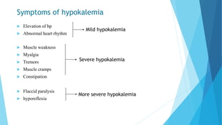 Symptoms of hypokalemia
 Elevation of bp
 Abnormal heart rhythm
 Muscle weakness
 Myalgia
 Tremors
 Muscle cramps
 Constipation
 Flaccid paralysis
 hyporeflexia
Mild hypokalemia
Severe hypokalemia
More severe hypokalemia
 