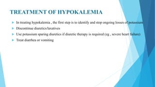 TREATMENT OF HYPOKALEMIA
 In treating hypokalemia , the first step is to identify and stop ongoing losses of potassium
 Discontinue diuretics/laxatives
 Use potassium sparing diuretics if diuretic therapy is required (eg , severe heart failure)
 Treat diarrhea or vomiting
 