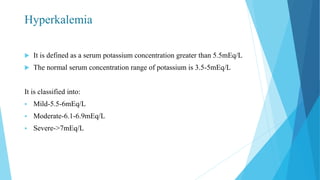 Hyperkalemia
 It is defined as a serum potassium concentration greater than 5.5mEq/L
 The normal serum concentration range of potassium is 3.5-5mEq/L
It is classified into:
 Mild-5.5-6mEq/L
 Moderate-6.1-6.9mEq/L
 Severe->7mEq/L
 