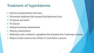 Treatment of hyperkalemia
 Diet low in potassium(for mild cases)
 Discontinue medication that increase blood potassium levels
 IV glucose and insulin
 IV calcium
 Sodium bicarbonate administration
 Diuretics administration
 Medication such as albuterol , epinephrine that stimulates beta 2 adrenergic receptors
 Dialysis if other measures have failed or if renal failure is present
 
