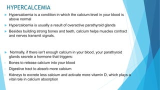 HYPERCALCEMIA
 Hypercalcemia is a condition in which the calcium level in your blood is
above normal
 Hypercalcemia is usually a result of overactive parathyroid glands
 Besides building strong bones and teeth, calcium helps muscles contract
and nerves transmit signals.
 Normally, if there isn't enough calcium in your blood, your parathyroid
glands secrete a hormone that triggers:
• Bones to release calcium into your blood
• Digestive tract to absorb more calcium
• Kidneys to excrete less calcium and activate more vitamin D, which plays a
vital role in calcium absorption
 