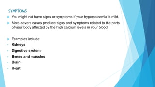 SYMPTOMS
 You might not have signs or symptoms if your hypercalcemia is mild.
 More-severe cases produce signs and symptoms related to the parts
of your body affected by the high calcium levels in your blood.
 Examples include:
• Kidneys
• Digestive system
• Bones and muscles
• Brain
• Heart
 