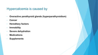 Hypercalcemia is caused by
• Overactive parathyroid glands (hyperparathyroidism)
• Cancer
• Hereditary factors
• Immobility
• Severe dehydration
• Medications
• Supplements
 