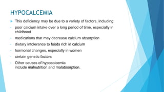 HYPOCALCEMIA
 This deficiency may be due to a variety of factors, including:
• poor calcium intake over a long period of time, especially in
childhood
• medications that may decrease calcium absorption
• dietary intolerance to foods rich in calcium
• hormonal changes, especially in women
• certain genetic factors
• Other causes of hypocalcemia
include malnutrition and malabsorption.
 