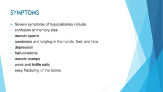 SYMPTOMS
 Severe symptoms of hypocalcemia include:
• confusion or memory loss
• muscle spasm
• numbness and tingling in the hands, feet, and face
• depression
• hallucinations
• muscle cramps
• weak and brittle nails
• easy fracturing of the bones
 