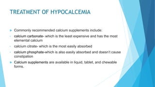 TREATMENT OF HYPOCALCEMIA
 Commonly recommended calcium supplements include:
• calcium carbonate- which is the least expensive and has the most
elemental calcium
• calcium citrate- which is the most easily absorbed
• calcium phosphate-which is also easily absorbed and doesn’t cause
constipation
 Calcium supplements are available in liquid, tablet, and chewable
forms.
 