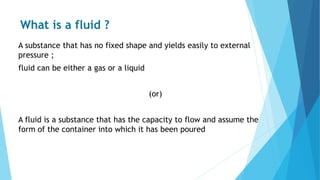What is a fluid ?
A substance that has no fixed shape and yields easily to external
pressure ;
fluid can be either a gas or a liquid
(or)
A fluid is a substance that has the capacity to flow and assume the
form of the container into which it has been poured
 