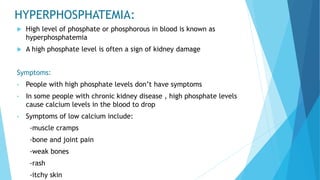 HYPERPHOSPHATEMIA:
 High level of phosphate or phosphorous in blood is known as
hyperphosphatemia
 A high phosphate level is often a sign of kidney damage
Symptoms:
• People with high phosphate levels don’t have symptoms
• In some people with chronic kidney disease , high phosphate levels
cause calcium levels in the blood to drop
• Symptoms of low calcium include:
-muscle cramps
-bone and joint pain
-weak bones
-rash
-itchy skin
 