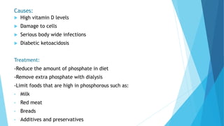 Causes:
 High vitamin D levels
 Damage to cells
 Serious body wide infections
 Diabetic ketoacidosis
Treatment:
-Reduce the amount of phosphate in diet
-Remove extra phosphate with dialysis
-Limit foods that are high in phosphorous such as:
• Milk
• Red meat
• Breads
• Additives and preservatives
 