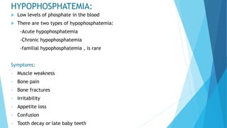 HYPOPHOSPHATEMIA:
 Low levels of phosphate in the blood
 There are two types of hypophosphatemia:
-Acute hypophosphatemia
-Chronic hypophosphatemia
-familial hypophosphatemia , is rare
Symptoms:
• Muscle weakness
• Bone pain
• Bone fractures
• Irritability
• Appetite loss
• Confusion
• Tooth decay or late baby teeth
 