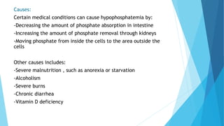 Causes:
Certain medical conditions can cause hypophosphatemia by:
-Decreasing the amount of phosphate absorption in intestine
-Increasing the amount of phosphate removal through kidneys
-Moving phosphate from inside the cells to the area outside the
cells
Other causes includes:
-Severe malnutrition , such as anorexia or starvation
-Alcoholism
-Severe burns
-Chronic diarrhea
-Vitamin D deficiency
 