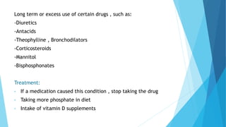 Long term or excess use of certain drugs , such as:
-Diuretics
-Antacids
-Theophylline , Bronchodilators
-Corticosteroids
-Mannitol
-Bisphosphonates
Treatment:
• If a medication caused this condition , stop taking the drug
• Taking more phosphate in diet
• Intake of vitamin D supplements
 