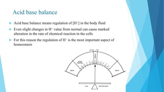 Acid base balance
 Acid base balance means regulation of [H+] in the body fluid
 Even slight changes in H+ value from normal can cause marked
alteration in the rate of chemical reaction in the cells
 For this reason the regulation of H+ is the most important aspect of
homeostasis
 