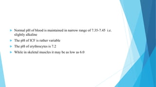  Normal pH of blood is maintained in narrow range of 7.35-7.45 i.e.
slightly alkaline
 The pH of ICF is rather variable
 The pH of erythrocytes is 7.2
 While in skeletal muscles it may be as low as 6.0
 
