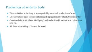 Production of acids by body
 The metabolism in the body is accompanied by an overall production of acids
 Like the volatile acids such as carbonic acids ( predominantly about 20,000mEq/day)
 Or non volatile acids (about 80mEq/day) such as lactic acid, sulfuric acid , phosphoric
acid etc.
 All these acids add up H+ ions to the blood
 