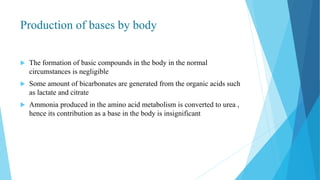Production of bases by body
 The formation of basic compounds in the body in the normal
circumstances is negligible
 Some amount of bicarbonates are generated from the organic acids such
as lactate and citrate
 Ammonia produced in the amino acid metabolism is converted to urea ,
hence its contribution as a base in the body is insignificant
 