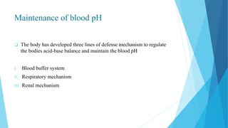 Maintenance of blood pH
 The body has developed three lines of defense mechanism to regulate
the bodies acid-base balance and maintain the blood pH
I. Blood buffer system
II. Respiratory mechanism
III. Renal mechanism
 