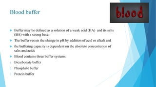 Blood buffer
 Buffer may be defined as a solution of a weak acid (HA) and its salts
(BA) with a strong base.
 The buffer resists the change in pH by addition of acid or alkali and
 the buffering capacity is dependent on the absolute concentration of
salts and acids
 Blood contains three buffer systems:
1. Bicarbonate buffer
2. Phosphate buffer
3. Protein buffer
 