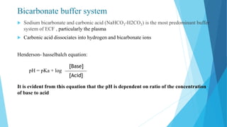 Bicarbonate buffer system
 Sodium bicarbonate and carbonic acid (NaHCO3-H2CO3) is the most predominant buffer
system of ECF , particularly the plasma
 Carbonic acid dissociates into hydrogen and bicarbonate ions
Henderson- hasselbalch equation:
pH = pKa + log
It is evident from this equation that the pH is dependent on ratio of the concentration
of base to acid
[Base]
[Acid]
 