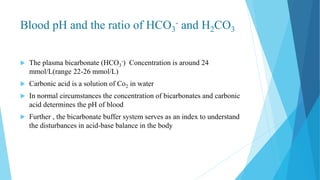 Blood pH and the ratio of HCO3
- and H2CO3
 The plasma bicarbonate (HCO3
-) Concentration is around 24
mmol/L(range 22-26 mmol/L)
 Carbonic acid is a solution of Co2 in water
 In normal circumstances the concentration of bicarbonates and carbonic
acid determines the pH of blood
 Further , the bicarbonate buffer system serves as an index to understand
the disturbances in acid-base balance in the body
 