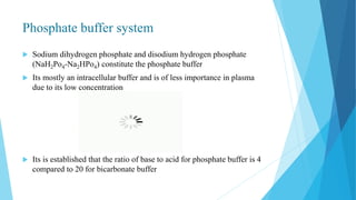Phosphate buffer system
 Sodium dihydrogen phosphate and disodium hydrogen phosphate
(NaH2Po4-Na2HPo4) constitute the phosphate buffer
 Its mostly an intracellular buffer and is of less importance in plasma
due to its low concentration
 Its is established that the ratio of base to acid for phosphate buffer is 4
compared to 20 for bicarbonate buffer
 