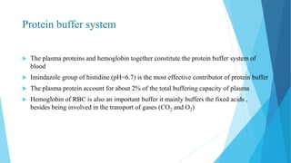 Protein buffer system
 The plasma proteins and hemoglobin together constitute the protein buffer system of
blood
 Imindazole group of histidine (pH=6.7) is the most effective contributor of protein buffer
 The plasma protein account for about 2% of the total buffering capacity of plasma
 Hemoglobin of RBC is also an important buffer it mainly buffers the fixed acids ,
besides being involved in the transport of gases (CO2 and O2)
 