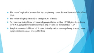  The rate of respiration is controlled by a respiratory center ,located in the medulla of the
brain
 The center is highly sensitive to change in pH of blood
 Any decrease in the blood pH causes hyperventilation to blow off CO2 thereby reduces
the H2Co3 concentration simultaneously ,the H+ ions are eliminated as H2O
 Respiratory control of blood pH is rapid but only a short term regulatory process , since
hyperventilation cannot proceed for long
 