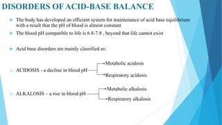 DISORDERS OF ACID-BASE BALANCE
 The body has developed an efficient system for maintenance of acid base equilibrium
with a result that the pH of blood is almost constant
 The blood pH compatible to life is 6.8-7.8 , beyond that life cannot exist
 Acid base disorders are mainly classified as:
a) ACIDOSIS - a decline in blood pH
b) ALKALOSIS – a rise in blood pH
Metabolic acidosis
Respiratory acidosis
Metabolic alkalosis
Respiratory alkalosis
 