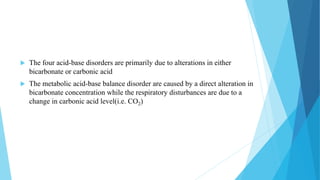  The four acid-base disorders are primarily due to alterations in either
bicarbonate or carbonic acid
 The metabolic acid-base balance disorder are caused by a direct alteration in
bicarbonate concentration while the respiratory disturbances are due to a
change in carbonic acid level(i.e. CO2)
 
