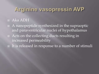  Aka ADH
 A nanopeptide synthesized in the supraoptic
and paraventricular nuclei of hypothalamus
 Acts on the collecting ducts resulting in
increased permeability
 It is released in response to a number of stimuli
 