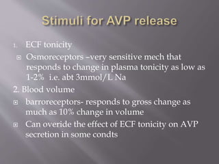 1. ECF tonicity
 Osmoreceptors –very sensitive mech that
responds to change in plasma tonicity as low as
1-2% i.e. abt 3mmol/L Na
2. Blood volume
 barroreceptors- responds to gross change as
much as 10% change in volume
 Can overide the effect of ECF tonicity on AVP
secretion in some condts
 