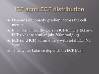  Depends on tonicity gradient across the cell
memb.
 In a normal healthy person ICF tonicity (K) and
ECF (Na) are similar (abt 300mmol/kg)
 ECF (and ICF) volume vary with total ECF Na
conc.
 Thus water balance depends on ECF {Na}
 