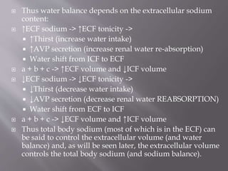 Thus water balance depends on the extracellular sodium
content:
 ↑ECF sodium -> ↑ECF tonicity ->
 ↑Thirst (increase water intake)
 ↑AVP secretion (increase renal water re-absorption)
 Water shift from ICF to ECF
 a + b + c -> ↑ECF volume and ↓ICF volume
 ↓ECF sodium -> ↓ECF tonicity ->
 ↓Thirst (decrease water intake)
 ↓AVP secretion (decrease renal water REABSORPTION)
 Water shift from ECF to ICF
 a + b + c -> ↓ECF volume and ↑ICF volume
 Thus total body sodium (most of which is in the ECF) can
be said to control the extracellular volume (and water
balance) and, as will be seen later, the extracellular volume
controls the total body sodium (and sodium balance).
 