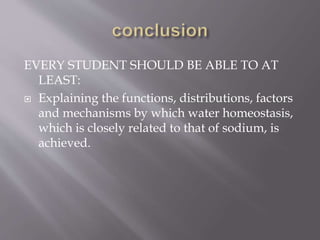 EVERY STUDENT SHOULD BE ABLE TO AT
LEAST:
 Explaining the functions, distributions, factors
and mechanisms by which water homeostasis,
which is closely related to that of sodium, is
achieved.
 